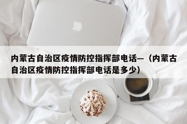 内蒙古自治区疫情防控指挥部电话—(内蒙古自治区疫情防控指挥部电话是多少)
