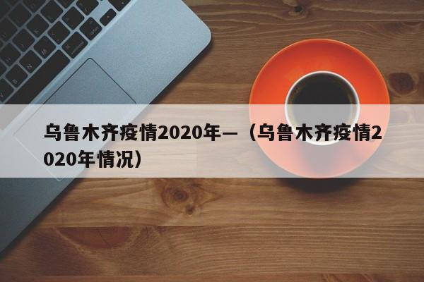 乌鲁木齐疫情2020年—(乌鲁木齐疫情2020年情况)