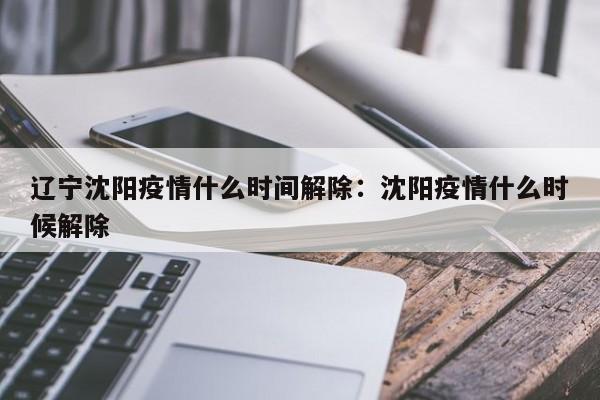 辽宁沈阳疫情什么时间解除:沈阳疫情什么时候解除