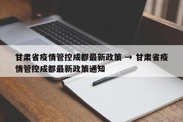 甘肃省疫情管控成都最新政策 → 甘肃省疫情管控成都最新政策通知