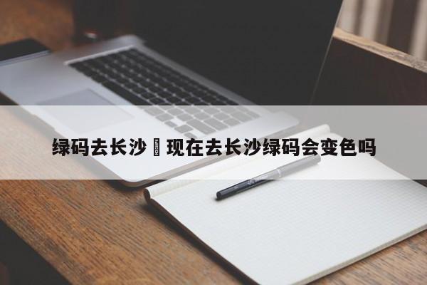 绿码去长沙›现在去长沙绿码会变色吗