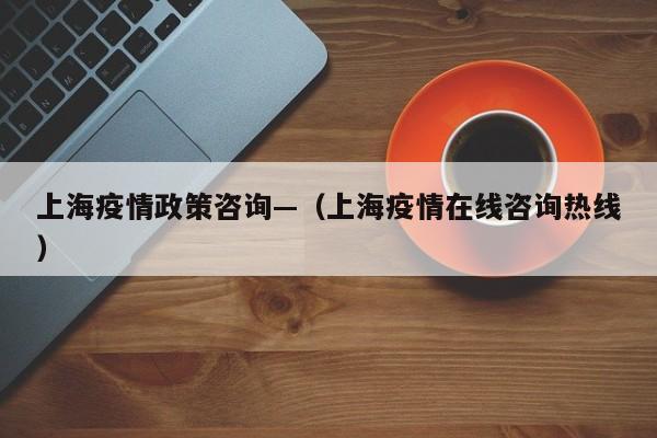 上海疫情政策咨询—(上海疫情在线咨询热线)
