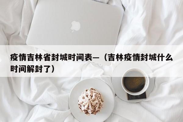 疫情吉林省封城时间表—(吉林疫情封城什么时间解封了)