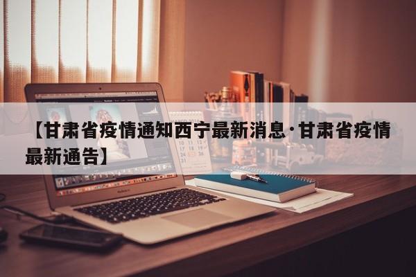 【甘肃省疫情通知西宁最新消息·甘肃省疫情最新通告】