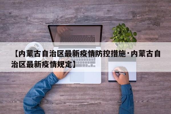 【内蒙古自治区最新疫情防控措施·内蒙古自治区最新疫情规定】
