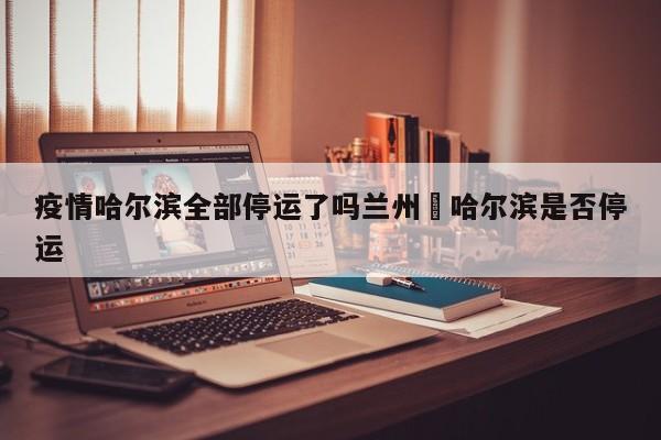 疫情哈尔滨全部停运了吗兰州›哈尔滨是否停运