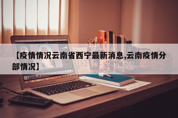 【疫情情况云南省西宁最新消息,云南疫情分部情况】