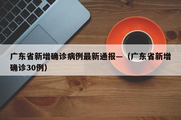 广东省新增确诊病例最新通报—(广东省新增确诊30例)